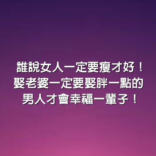 誰說女人一定要瘦才好！娶老婆一定要娶胖一點的，男人才會幸福一輩子！