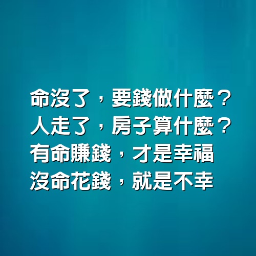 命沒了，要錢做什麼；人走了，房子算什麼？有命賺錢，才是幸福，沒命花錢，就是不幸